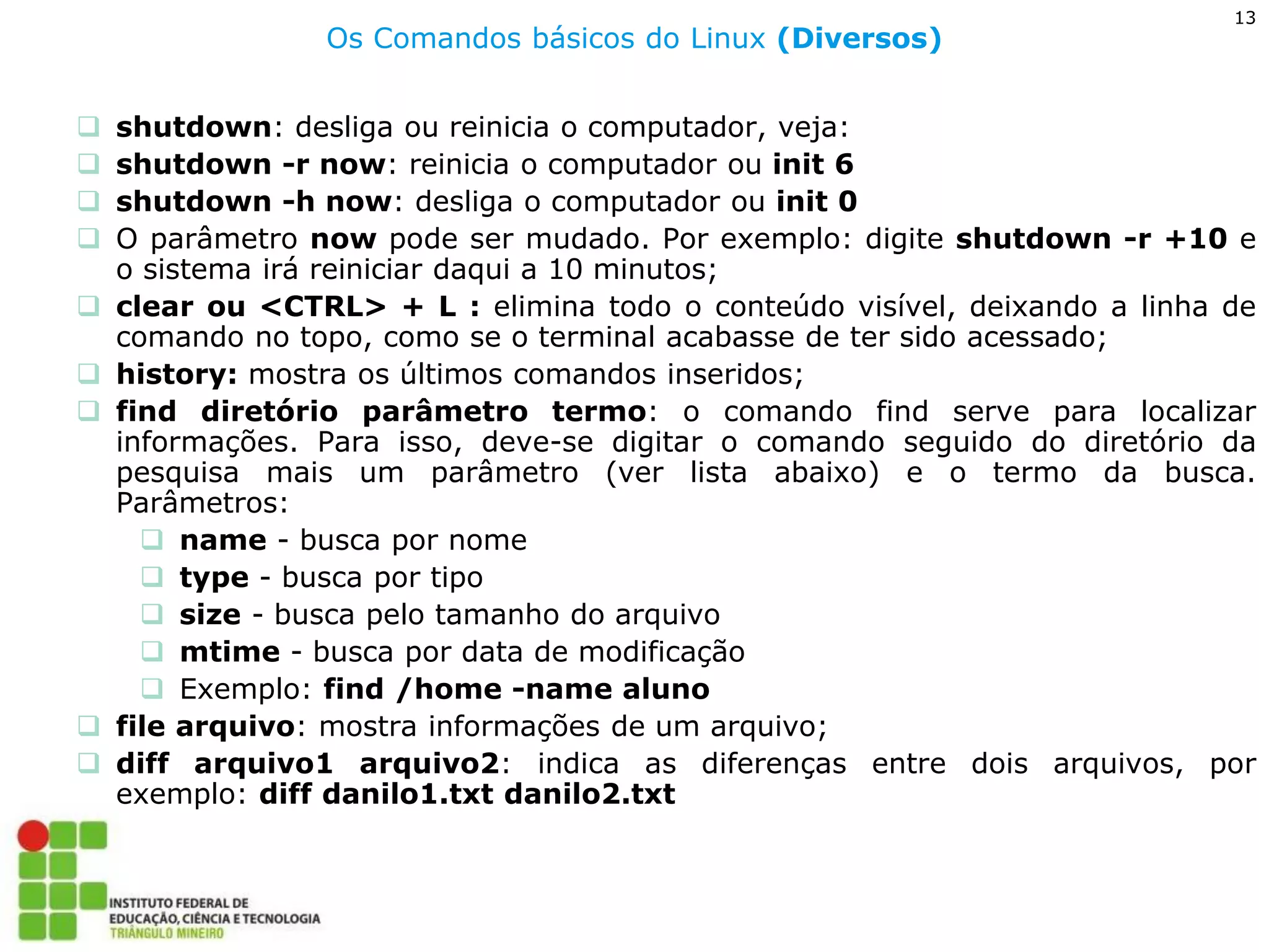 13 
Os Comandos básicos do Linux (Diversos) 
shutdown: desliga ou reinicia o computador, veja: 
shutdown -r now: reinicia o computador ou init 6 
shutdown -h now: desliga o computador ou init 0 
O parâmetro now pode ser mudado. Por exemplo: digite shutdown -r +10 e o sistema irá reiniciar daqui a 10 minutos; 
clear ou <CTRL> + L : elimina todo o conteúdo visível, deixando a linha de comando no topo, como se o terminal acabasse de ter sido acessado; 
history: mostra os últimos comandos inseridos; 
find diretório parâmetro termo: o comando find serve para localizar informações. Para isso, deve-se digitar o comando seguido do diretório da pesquisa mais um parâmetro (ver lista abaixo) e o termo da busca. Parâmetros: 
name - busca por nome 
type - busca por tipo 
size - busca pelo tamanho do arquivo 
mtime - busca por data de modificação 
Exemplo: find /home -name aluno 
file arquivo: mostra informações de um arquivo; 
diff arquivo1 arquivo2: indica as diferenças entre dois arquivos, por exemplo: diff danilo1.txt danilo2.txt  