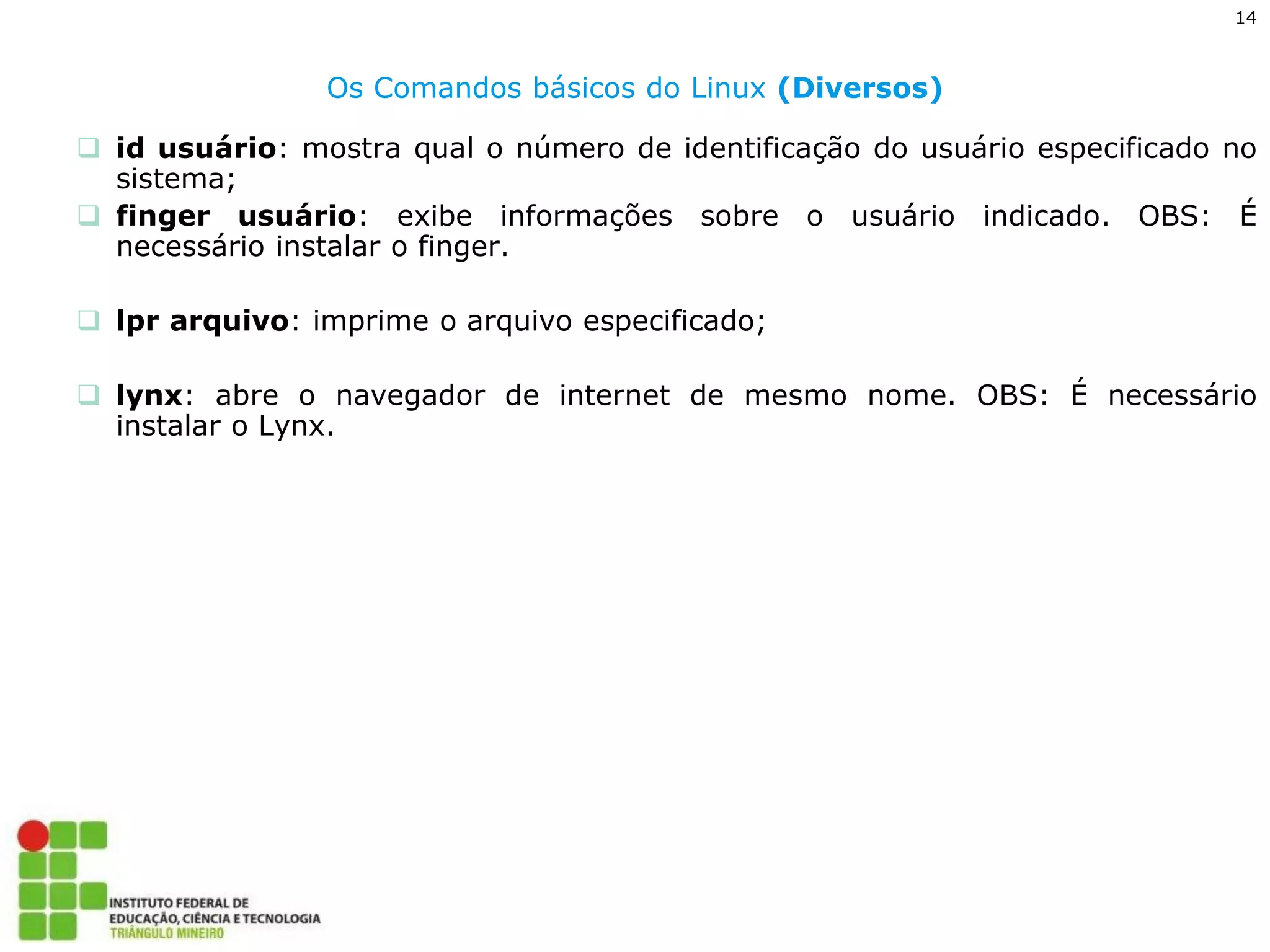 14 
Os Comandos básicos do Linux (Diversos) 
id usuário: mostra qual o número de identificação do usuário especificado no sistema; 
finger usuário: exibe informações sobre o usuário indicado. OBS: É necessário instalar o finger. 
lpr arquivo: imprime o arquivo especificado; 
lynx: abre o navegador de internet de mesmo nome. OBS: É necessário instalar o Lynx.  