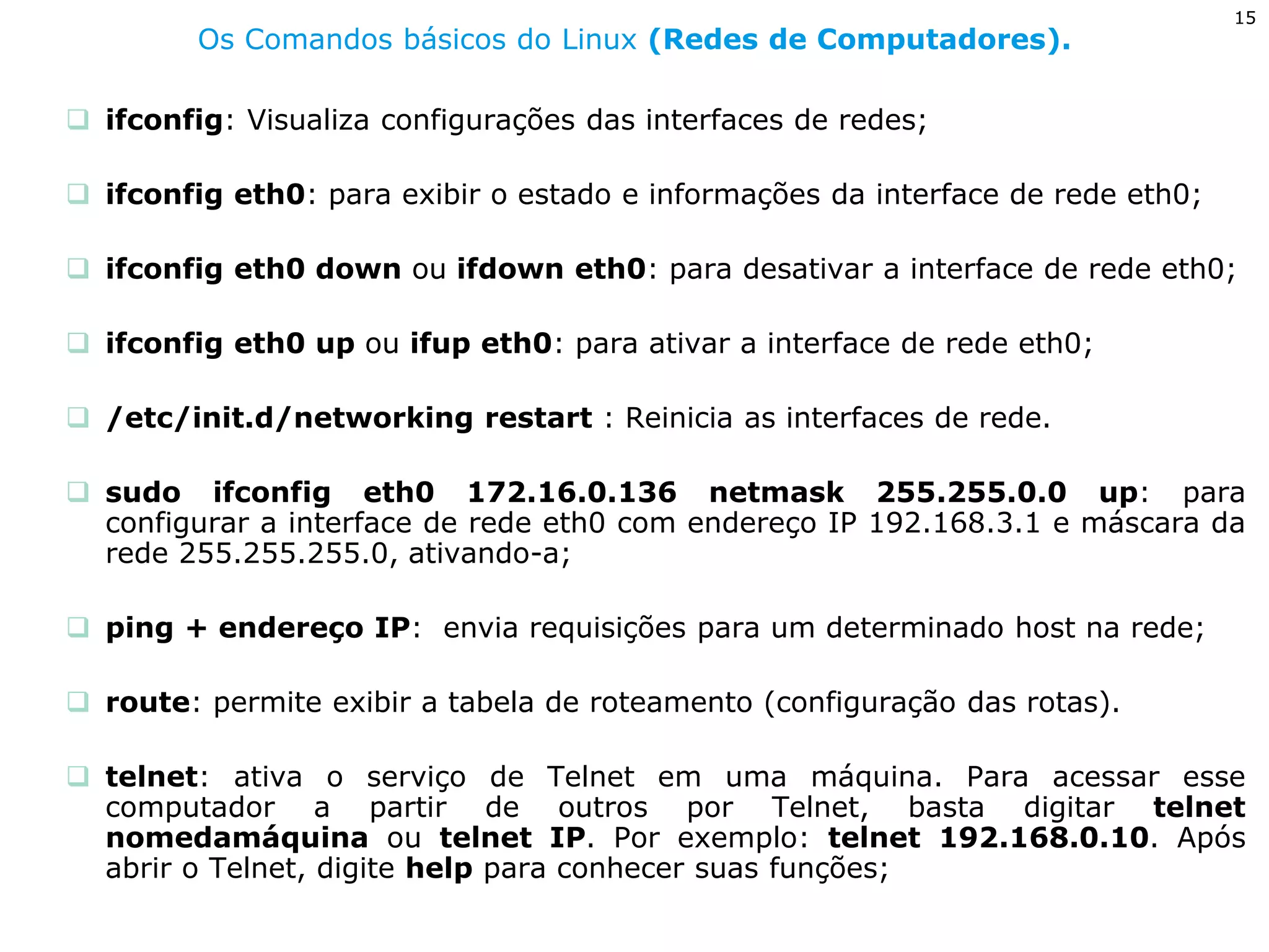 15 
Os Comandos básicos do Linux (Redes de Computadores). 
ifconfig: Visualiza configurações das interfaces de redes; 
ifconfig eth0: para exibir o estado e informações da interface de rede eth0; 
ifconfig eth0 down ou ifdown eth0: para desativar a interface de rede eth0; 
ifconfig eth0 up ou ifup eth0: para ativar a interface de rede eth0; 
/etc/init.d/networking restart : Reinicia as interfaces de rede. 
sudo ifconfig eth0 172.16.0.136 netmask 255.255.0.0 up: para configurar a interface de rede eth0 com endereço IP 192.168.3.1 e máscara da rede 255.255.255.0, ativando-a; 
ping + endereço IP: envia requisições para um determinado host na rede; 
route: permite exibir a tabela de roteamento (configuração das rotas). 
telnet: ativa o serviço de Telnet em uma máquina. Para acessar esse computador a partir de outros por Telnet, basta digitar telnet nomedamáquina ou telnet IP. Por exemplo: telnet 192.168.0.10. Após abrir o Telnet, digite help para conhecer suas funções;  