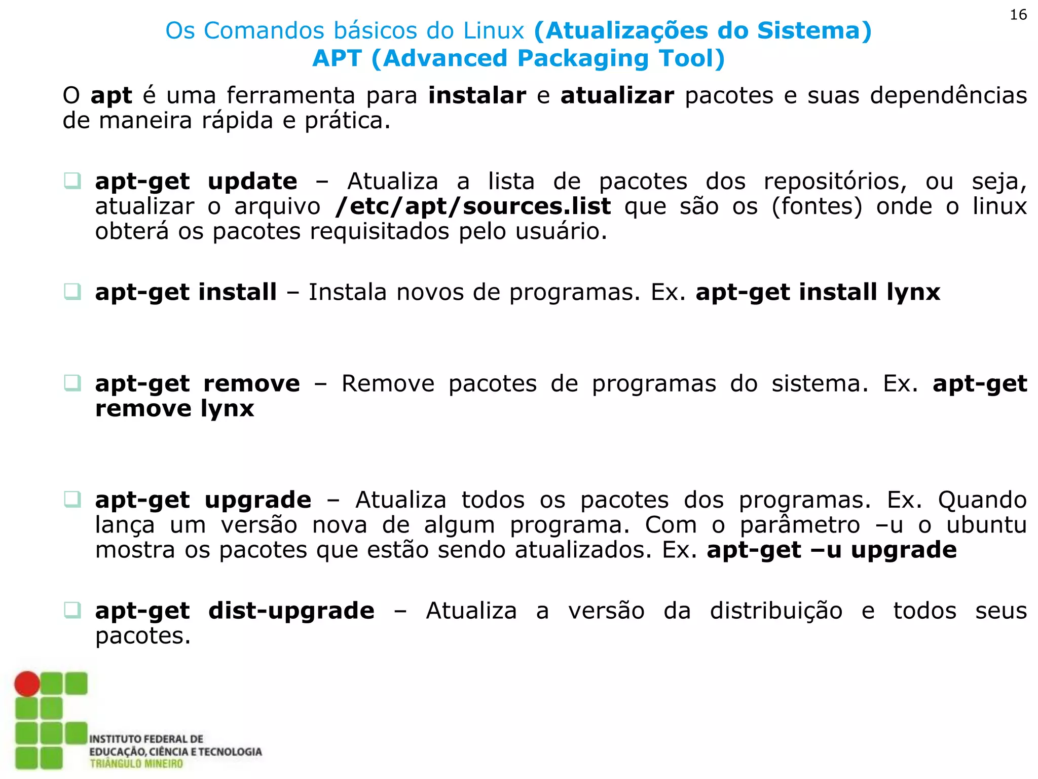 16 
Os Comandos básicos do Linux (Atualizações do Sistema) APT (Advanced Packaging Tool) 
O apt é uma ferramenta para instalar e atualizar pacotes e suas dependências de maneira rápida e prática. 
apt-get update – Atualiza a lista de pacotes dos repositórios, ou seja, atualizar o arquivo /etc/apt/sources.list que são os (fontes) onde o linux obterá os pacotes requisitados pelo usuário. 
apt-get install – Instala novos de programas. Ex. apt-get install lynx 
apt-get remove – Remove pacotes de programas do sistema. Ex. apt-get remove lynx 
apt-get upgrade – Atualiza todos os pacotes dos programas. Ex. Quando lança um versão nova de algum programa. Com o parâmetro –u o ubuntu mostra os pacotes que estão sendo atualizados. Ex. apt-get –u upgrade 
apt-get dist-upgrade – Atualiza a versão da distribuição e todos seus pacotes.  