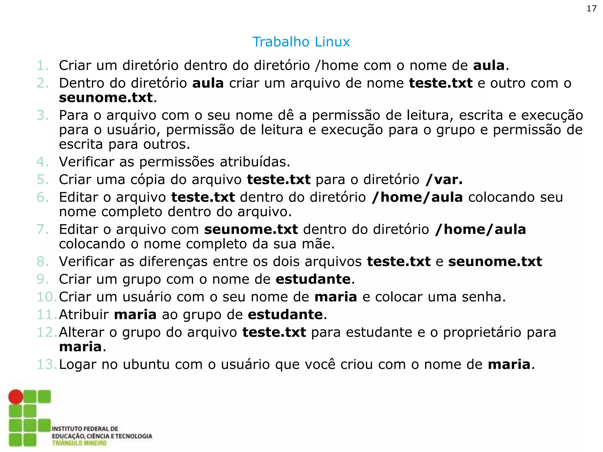 17 
Trabalho Linux 
1.Criar um diretório dentro do diretório /home com o nome de aula. 
2.Dentro do diretório aula criar um arquivo de nome teste.txt e outro com o seunome.txt. 
3.Para o arquivo com o seu nome dê a permissão de leitura, escrita e execução para o usuário, permissão de leitura e execução para o grupo e permissão de escrita para outros. 
4.Verificar as permissões atribuídas. 
5.Criar uma cópia do arquivo teste.txt para o diretório /var. 
6.Editar o arquivo teste.txt dentro do diretório /home/aula colocando seu nome completo dentro do arquivo. 
7.Editar o arquivo com seunome.txt dentro do diretório /home/aula colocando o nome completo da sua mãe. 
8.Verificar as diferenças entre os dois arquivos teste.txt e seunome.txt 
9.Criar um grupo com o nome de estudante. 
10.Criar um usuário com o seu nome de maria e colocar uma senha. 
11.Atribuir maria ao grupo de estudante. 
12.Alterar o grupo do arquivo teste.txt para estudante e o proprietário para maria. 
13.Logar no ubuntu com o usuário que você criou com o nome de maria. 