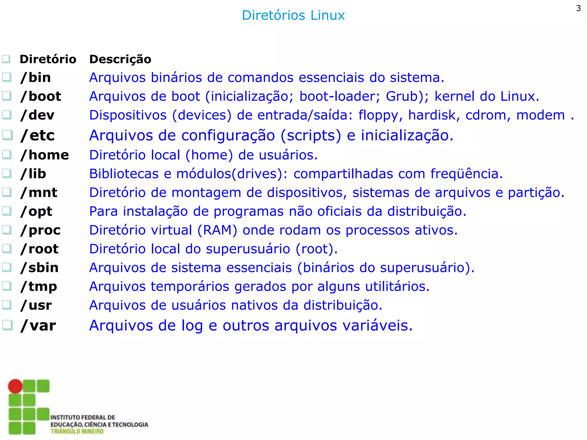 Diretório Descrição 
/bin Arquivos binários de comandos essenciais do sistema. 
/boot Arquivos de boot (inicialização; boot-loader; Grub); kernel do Linux. 
/dev Dispositivos (devices) de entrada/saída: floppy, hardisk, cdrom, modem . 
/etc Arquivos de configuração (scripts) e inicialização. 
/home Diretório local (home) de usuários. 
/lib Bibliotecas e módulos(drives): compartilhadas com freqüência. 
/mnt Diretório de montagem de dispositivos, sistemas de arquivos e partição. 
/opt Para instalação de programas não oficiais da distribuição. 
/proc Diretório virtual (RAM) onde rodam os processos ativos. 
/root Diretório local do superusuário (root). 
/sbin Arquivos de sistema essenciais (binários do superusuário). 
/tmp Arquivos temporários gerados por alguns utilitários. 
/usr Arquivos de usuários nativos da distribuição. 
/var Arquivos de log e outros arquivos variáveis. 
Diretórios Linux 
3  
