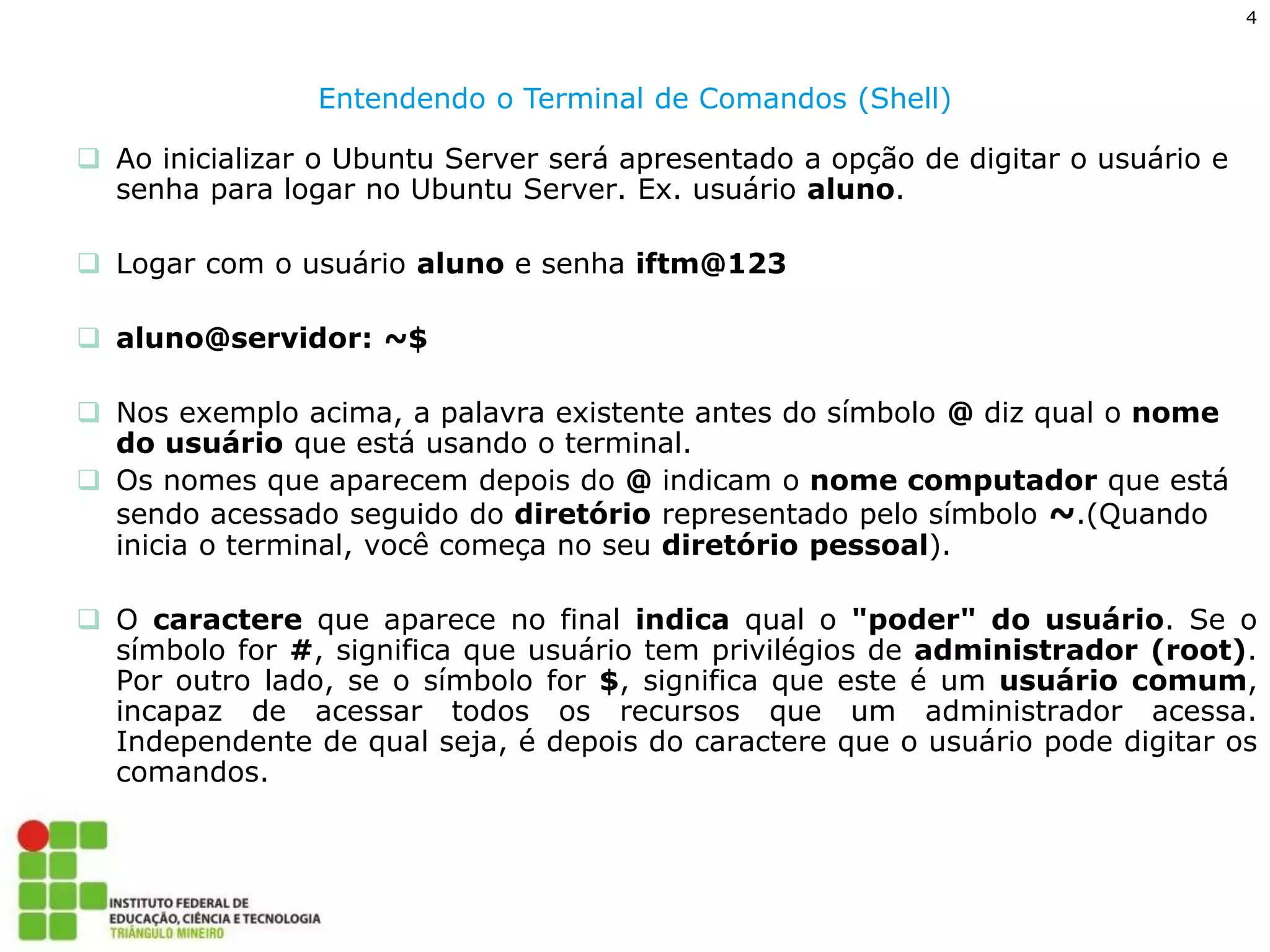 4 
Entendendo o Terminal de Comandos (Shell) 
Ao inicializar o Ubuntu Server será apresentado a opção de digitar o usuário e senha para logar no Ubuntu Server. Ex. usuário aluno. 
Logar com o usuário aluno e senha iftm@123 
aluno@servidor: ~$ 
Nos exemplo acima, a palavra existente antes do símbolo @ diz qual o nome do usuário que está usando o terminal. 
Os nomes que aparecem depois do @ indicam o nome computador que está sendo acessado seguido do diretório representado pelo símbolo ~.(Quando inicia o terminal, você começa no seu diretório pessoal). 
O caractere que aparece no final indica qual o "poder" do usuário. Se o símbolo for #, significa que usuário tem privilégios de administrador (root). Por outro lado, se o símbolo for $, significa que este é um usuário comum, incapaz de acessar todos os recursos que um administrador acessa. Independente de qual seja, é depois do caractere que o usuário pode digitar os comandos.  