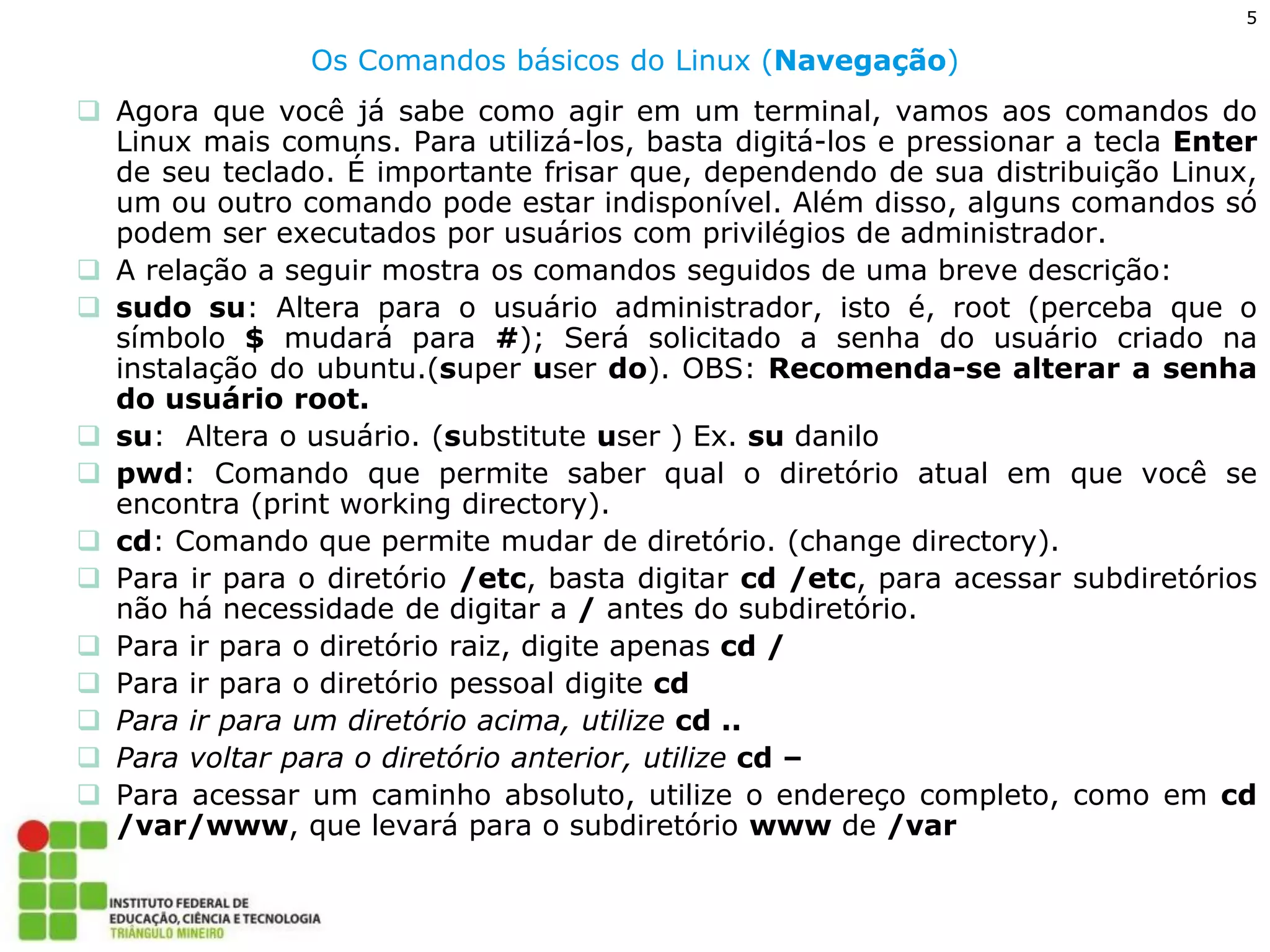 5 
Os Comandos básicos do Linux (Navegação) 
Agora que você já sabe como agir em um terminal, vamos aos comandos do Linux mais comuns. Para utilizá-los, basta digitá-los e pressionar a tecla Enter de seu teclado. É importante frisar que, dependendo de sua distribuição Linux, um ou outro comando pode estar indisponível. Além disso, alguns comandos só podem ser executados por usuários com privilégios de administrador. 
A relação a seguir mostra os comandos seguidos de uma breve descrição: 
sudo su: Altera para o usuário administrador, isto é, root (perceba que o símbolo $ mudará para #); Será solicitado a senha do usuário criado na instalação do ubuntu.(super user do). OBS: Recomenda-se alterar a senha do usuário root. 
su: Altera o usuário. (substitute user ) Ex. su danilo 
pwd: Comando que permite saber qual o diretório atual em que você se encontra (print working directory). 
cd: Comando que permite mudar de diretório. (change directory). 
Para ir para o diretório /etc, basta digitar cd /etc, para acessar subdiretórios não há necessidade de digitar a / antes do subdiretório. 
Para ir para o diretório raiz, digite apenas cd / 
Para ir para o diretório pessoal digite cd 
Para ir para um diretório acima, utilize cd .. 
Para voltar para o diretório anterior, utilize cd – 
Para acessar um caminho absoluto, utilize o endereço completo, como em cd /var/www, que levará para o subdiretório www de /var  