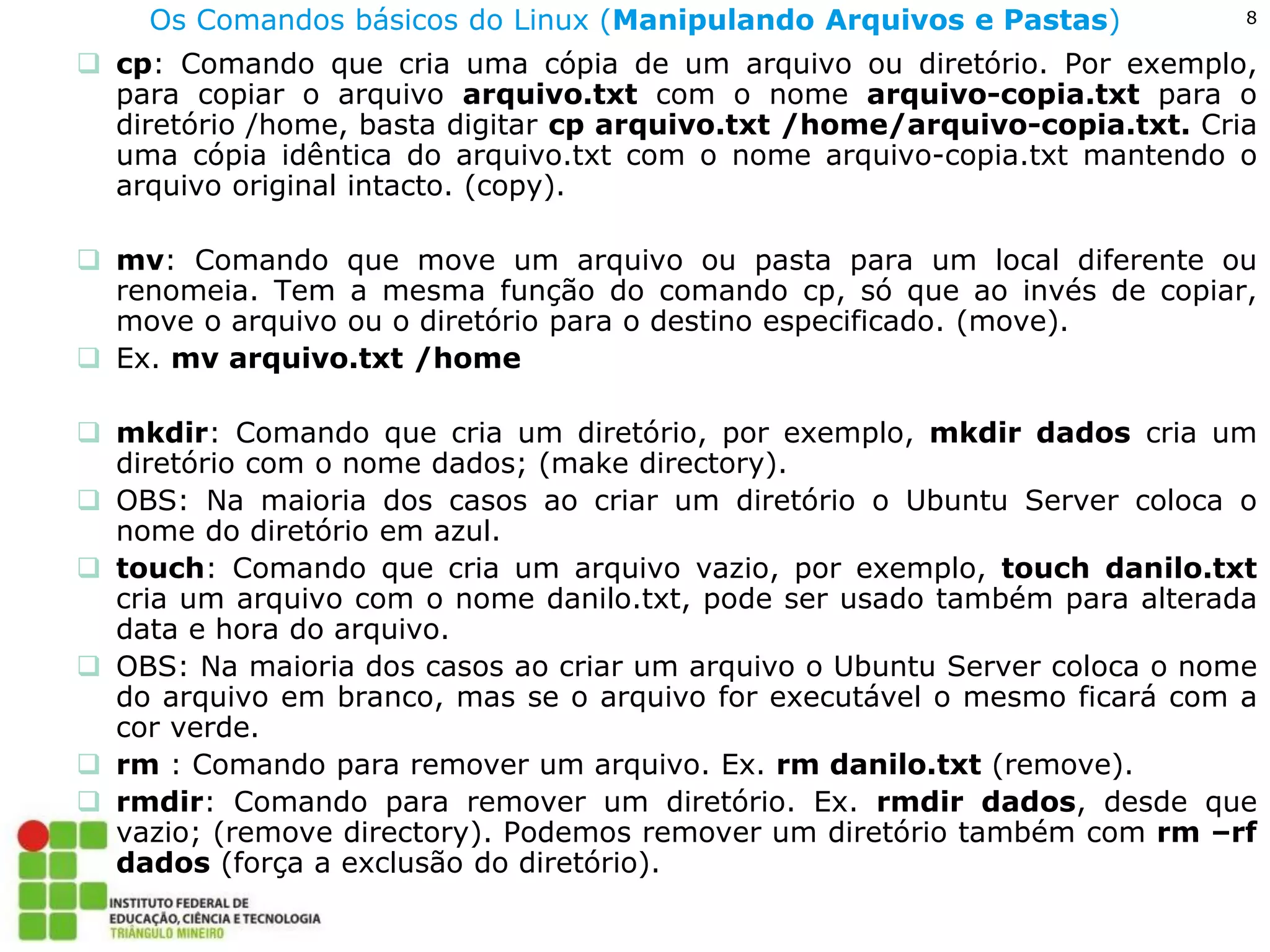 8 
Os Comandos básicos do Linux (Manipulando Arquivos e Pastas) 
cp: Comando que cria uma cópia de um arquivo ou diretório. Por exemplo, para copiar o arquivo arquivo.txt com o nome arquivo-copia.txt para o diretório /home, basta digitar cp arquivo.txt /home/arquivo-copia.txt. Cria uma cópia idêntica do arquivo.txt com o nome arquivo-copia.txt mantendo o arquivo original intacto. (copy). 
mv: Comando que move um arquivo ou pasta para um local diferente ou renomeia. Tem a mesma função do comando cp, só que ao invés de copiar, move o arquivo ou o diretório para o destino especificado. (move). 
Ex. mv arquivo.txt /home 
mkdir: Comando que cria um diretório, por exemplo, mkdir dados cria um diretório com o nome dados; (make directory). 
OBS: Na maioria dos casos ao criar um diretório o Ubuntu Server coloca o nome do diretório em azul. 
touch: Comando que cria um arquivo vazio, por exemplo, touch danilo.txt cria um arquivo com o nome danilo.txt, pode ser usado também para alterada data e hora do arquivo. 
OBS: Na maioria dos casos ao criar um arquivo o Ubuntu Server coloca o nome do arquivo em branco, mas se o arquivo for executável o mesmo ficará com a cor verde. 
rm : Comando para remover um arquivo. Ex. rm danilo.txt (remove). 
rmdir: Comando para remover um diretório. Ex. rmdir dados, desde que vazio; (remove directory). Podemos remover um diretório também com rm –rf dados (força a exclusão do diretório).  