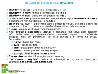 13 
Os Comandos básicos do Linux (Diversos) 
shutdown: desliga ou reinicia o computador, veja: 
shutdown -r now: reinicia o computador ou init 6 
shutdown -h now: desliga o computador ou init 0 
O parâmetro now pode ser mudado. Por exemplo: digite shutdown -r +10 e o sistema irá reiniciar daqui a 10 minutos; 
clear ou <CTRL> + L : elimina todo o conteúdo visível, deixando a linha de comando no topo, como se o terminal acabasse de ter sido acessado; 
history: mostra os últimos comandos inseridos; 
find diretório parâmetro termo: o comando find serve para localizar informações. Para isso, deve-se digitar o comando seguido do diretório da pesquisa mais um parâmetro (ver lista abaixo) e o termo da busca. Parâmetros: 
name - busca por nome 
type - busca por tipo 
size - busca pelo tamanho do arquivo 
mtime - busca por data de modificação 
Exemplo: find /home -name aluno 
file arquivo: mostra informações de um arquivo; 
diff arquivo1 arquivo2: indica as diferenças entre dois arquivos, por exemplo: diff danilo1.txt danilo2.txt  