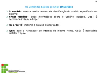 14 
Os Comandos básicos do Linux (Diversos) 
id usuário: mostra qual o número de identificação do usuário especificado no sistema; 
finger usuário: exibe informações sobre o usuário indicado. OBS: É necessário instalar o finger. 
lpr arquivo: imprime o arquivo especificado; 
lynx: abre o navegador de internet de mesmo nome. OBS: É necessário instalar o Lynx.  