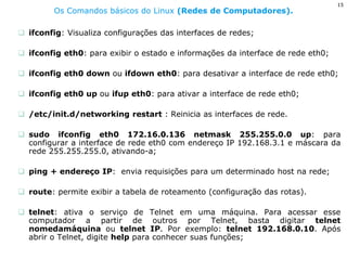 15 
Os Comandos básicos do Linux (Redes de Computadores). 
ifconfig: Visualiza configurações das interfaces de redes; 
ifconfig eth0: para exibir o estado e informações da interface de rede eth0; 
ifconfig eth0 down ou ifdown eth0: para desativar a interface de rede eth0; 
ifconfig eth0 up ou ifup eth0: para ativar a interface de rede eth0; 
/etc/init.d/networking restart : Reinicia as interfaces de rede. 
sudo ifconfig eth0 172.16.0.136 netmask 255.255.0.0 up: para configurar a interface de rede eth0 com endereço IP 192.168.3.1 e máscara da rede 255.255.255.0, ativando-a; 
ping + endereço IP: envia requisições para um determinado host na rede; 
route: permite exibir a tabela de roteamento (configuração das rotas). 
telnet: ativa o serviço de Telnet em uma máquina. Para acessar esse computador a partir de outros por Telnet, basta digitar telnet nomedamáquina ou telnet IP. Por exemplo: telnet 192.168.0.10. Após abrir o Telnet, digite help para conhecer suas funções;  