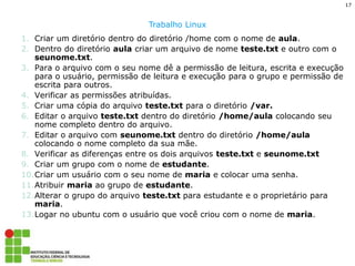 17 
Trabalho Linux 
1.Criar um diretório dentro do diretório /home com o nome de aula. 
2.Dentro do diretório aula criar um arquivo de nome teste.txt e outro com o seunome.txt. 
3.Para o arquivo com o seu nome dê a permissão de leitura, escrita e execução para o usuário, permissão de leitura e execução para o grupo e permissão de escrita para outros. 
4.Verificar as permissões atribuídas. 
5.Criar uma cópia do arquivo teste.txt para o diretório /var. 
6.Editar o arquivo teste.txt dentro do diretório /home/aula colocando seu nome completo dentro do arquivo. 
7.Editar o arquivo com seunome.txt dentro do diretório /home/aula colocando o nome completo da sua mãe. 
8.Verificar as diferenças entre os dois arquivos teste.txt e seunome.txt 
9.Criar um grupo com o nome de estudante. 
10.Criar um usuário com o seu nome de maria e colocar uma senha. 
11.Atribuir maria ao grupo de estudante. 
12.Alterar o grupo do arquivo teste.txt para estudante e o proprietário para maria. 
13.Logar no ubuntu com o usuário que você criou com o nome de maria. 