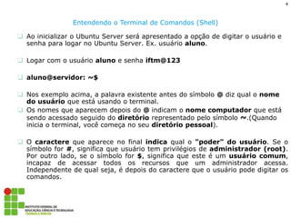 4 
Entendendo o Terminal de Comandos (Shell) 
Ao inicializar o Ubuntu Server será apresentado a opção de digitar o usuário e senha para logar no Ubuntu Server. Ex. usuário aluno. 
Logar com o usuário aluno e senha iftm@123 
aluno@servidor: ~$ 
Nos exemplo acima, a palavra existente antes do símbolo @ diz qual o nome do usuário que está usando o terminal. 
Os nomes que aparecem depois do @ indicam o nome computador que está sendo acessado seguido do diretório representado pelo símbolo ~.(Quando inicia o terminal, você começa no seu diretório pessoal). 
O caractere que aparece no final indica qual o "poder" do usuário. Se o símbolo for #, significa que usuário tem privilégios de administrador (root). Por outro lado, se o símbolo for $, significa que este é um usuário comum, incapaz de acessar todos os recursos que um administrador acessa. Independente de qual seja, é depois do caractere que o usuário pode digitar os comandos.  