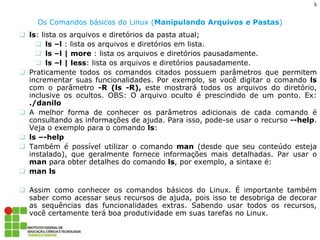6 
Os Comandos básicos do Linux (Manipulando Arquivos e Pastas) 
ls: lista os arquivos e diretórios da pasta atual; 
ls –l : lista os arquivos e diretórios em lista. 
ls –l | more : lista os arquivos e diretórios pausadamente. 
ls –l | less: lista os arquivos e diretórios pausadamente. 
Praticamente todos os comandos citados possuem parâmetros que permitem incrementar suas funcionalidades. Por exemplo, se você digitar o comando ls com o parâmetro -R (ls -R), este mostrará todos os arquivos do diretório, inclusive os ocultos. OBS: O arquivo oculto é prescindido de um ponto. Ex: ./danilo 
A melhor forma de conhecer os parâmetros adicionais de cada comando é consultando as informações de ajuda. Para isso, pode-se usar o recurso --help. Veja o exemplo para o comando ls: 
ls –-help 
Também é possível utilizar o comando man (desde que seu conteúdo esteja instalado), que geralmente fornece informações mais detalhadas. Par usar o man para obter detalhes do comando ls, por exemplo, a sintaxe é: 
man ls 
Assim como conhecer os comandos básicos do Linux. É importante também saber como acessar seus recursos de ajuda, pois isso te desobriga de decorar as sequências das funcionalidades extras. Sabendo usar todos os recursos, você certamente terá boa produtividade em suas tarefas no Linux.  