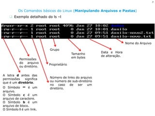 7 
Os Comandos básicos do Linux (Manipulando Arquivos e Pastas) 
Exemplo detalhado do ls –l 
A letra d antes das permissões significa que é um diretório. O Símbolo – é um arquivo. O Símbolo c é um arquivo de caractere. O Símbolo b é um arquivo de bloco. O Símbolo l é um link. 
Permissões do arquivo ou diretório. 
Número de links do arquivo ou número de sub-diretório no caso de ser um diretório. 
Proprietário 
Grupo 
Tamanho em bytes 
Data e Hora de alteração. 
Nome do Arquivo  