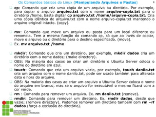 8 
Os Comandos básicos do Linux (Manipulando Arquivos e Pastas) 
cp: Comando que cria uma cópia de um arquivo ou diretório. Por exemplo, para copiar o arquivo arquivo.txt com o nome arquivo-copia.txt para o diretório /home, basta digitar cp arquivo.txt /home/arquivo-copia.txt. Cria uma cópia idêntica do arquivo.txt com o nome arquivo-copia.txt mantendo o arquivo original intacto. (copy). 
mv: Comando que move um arquivo ou pasta para um local diferente ou renomeia. Tem a mesma função do comando cp, só que ao invés de copiar, move o arquivo ou o diretório para o destino especificado. (move). 
Ex. mv arquivo.txt /home 
mkdir: Comando que cria um diretório, por exemplo, mkdir dados cria um diretório com o nome dados; (make directory). 
OBS: Na maioria dos casos ao criar um diretório o Ubuntu Server coloca o nome do diretório em azul. 
touch: Comando que cria um arquivo vazio, por exemplo, touch danilo.txt cria um arquivo com o nome danilo.txt, pode ser usado também para alterada data e hora do arquivo. 
OBS: Na maioria dos casos ao criar um arquivo o Ubuntu Server coloca o nome do arquivo em branco, mas se o arquivo for executável o mesmo ficará com a cor verde. 
rm : Comando para remover um arquivo. Ex. rm danilo.txt (remove). 
rmdir: Comando para remover um diretório. Ex. rmdir dados, desde que vazio; (remove directory). Podemos remover um diretório também com rm –rf dados (força a exclusão do diretório).  