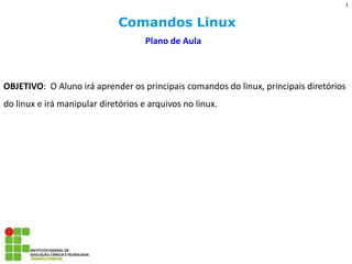 Comandos Linux 
Plano de Aula 
OBJETIVO: O Aluno irá aprender os principais comandos do linux, principais diretórios do linux e irá manipular diretórios e arquivos no linux. 
1  