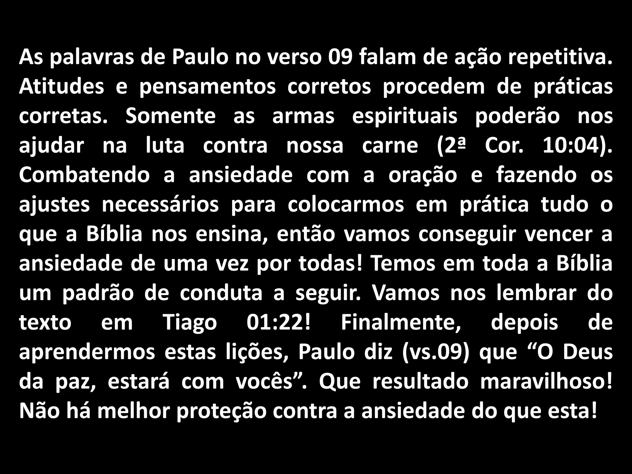 As palavras de Paulo no verso 09 falam de ação repetitiva.
Atitudes e pensamentos corretos procedem de práticas
corretas. Somente as armas espirituais poderão nos
ajudar na luta contra nossa carne (2ª Cor. 10:04).
Combatendo a ansiedade com a oração e fazendo os
ajustes necessários para colocarmos em prática tudo o
que a Bíblia nos ensina, então vamos conseguir vencer a
ansiedade de uma vez por todas! Temos em toda a Bíblia
um padrão de conduta a seguir. Vamos nos lembrar do
texto em Tiago 01:22! Finalmente, depois de
aprendermos estas lições, Paulo diz (vs.09) que “O Deus
da paz, estará com vocês”. Que resultado maravilhoso!
Não há melhor proteção contra a ansiedade do que esta!
 