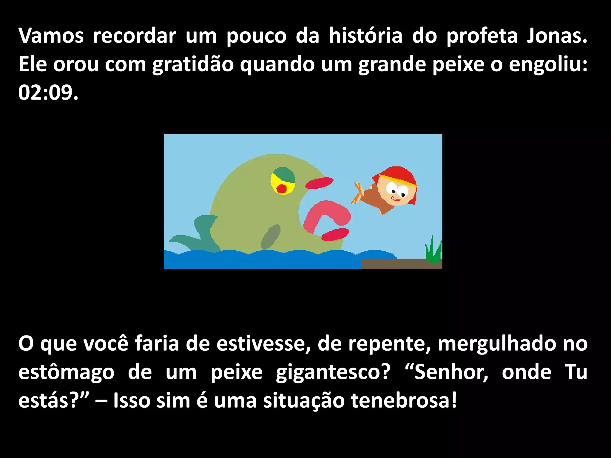 Vamos recordar um pouco da história do profeta Jonas.
Ele orou com gratidão quando um grande peixe o engoliu:
02:09.
O que você faria de estivesse, de repente, mergulhado no
estômago de um peixe gigantesco? “Senhor, onde Tu
estás?” – Isso sim é uma situação tenebrosa!
 