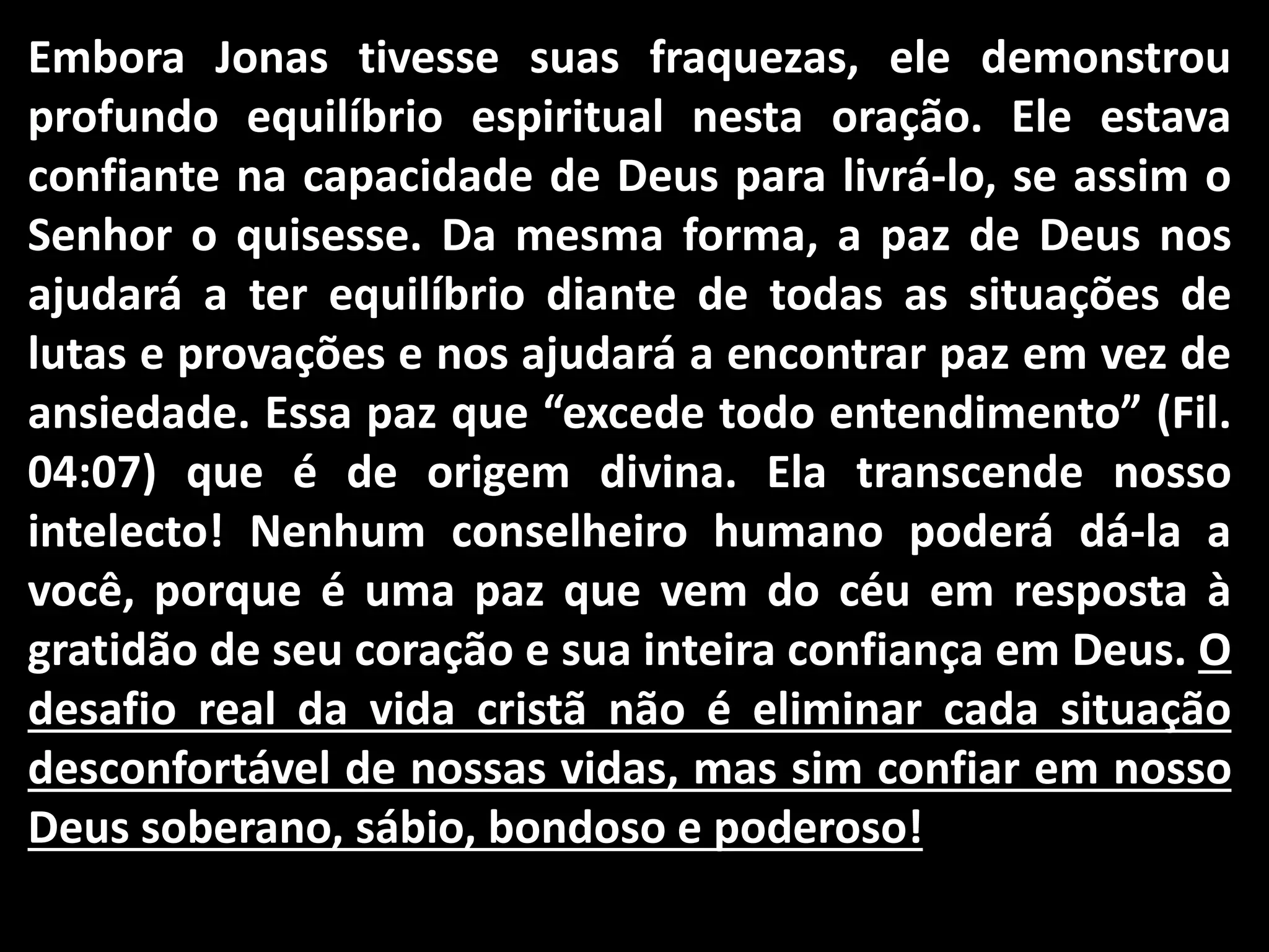 Embora Jonas tivesse suas fraquezas, ele demonstrou
profundo equilíbrio espiritual nesta oração. Ele estava
confiante na capacidade de Deus para livrá-lo, se assim o
Senhor o quisesse. Da mesma forma, a paz de Deus nos
ajudará a ter equilíbrio diante de todas as situações de
lutas e provações e nos ajudará a encontrar paz em vez de
ansiedade. Essa paz que “excede todo entendimento” (Fil.
04:07) que é de origem divina. Ela transcende nosso
intelecto! Nenhum conselheiro humano poderá dá-la a
você, porque é uma paz que vem do céu em resposta à
gratidão de seu coração e sua inteira confiança em Deus. O
desafio real da vida cristã não é eliminar cada situação
desconfortável de nossas vidas, mas sim confiar em nosso
Deus soberano, sábio, bondoso e poderoso!
 