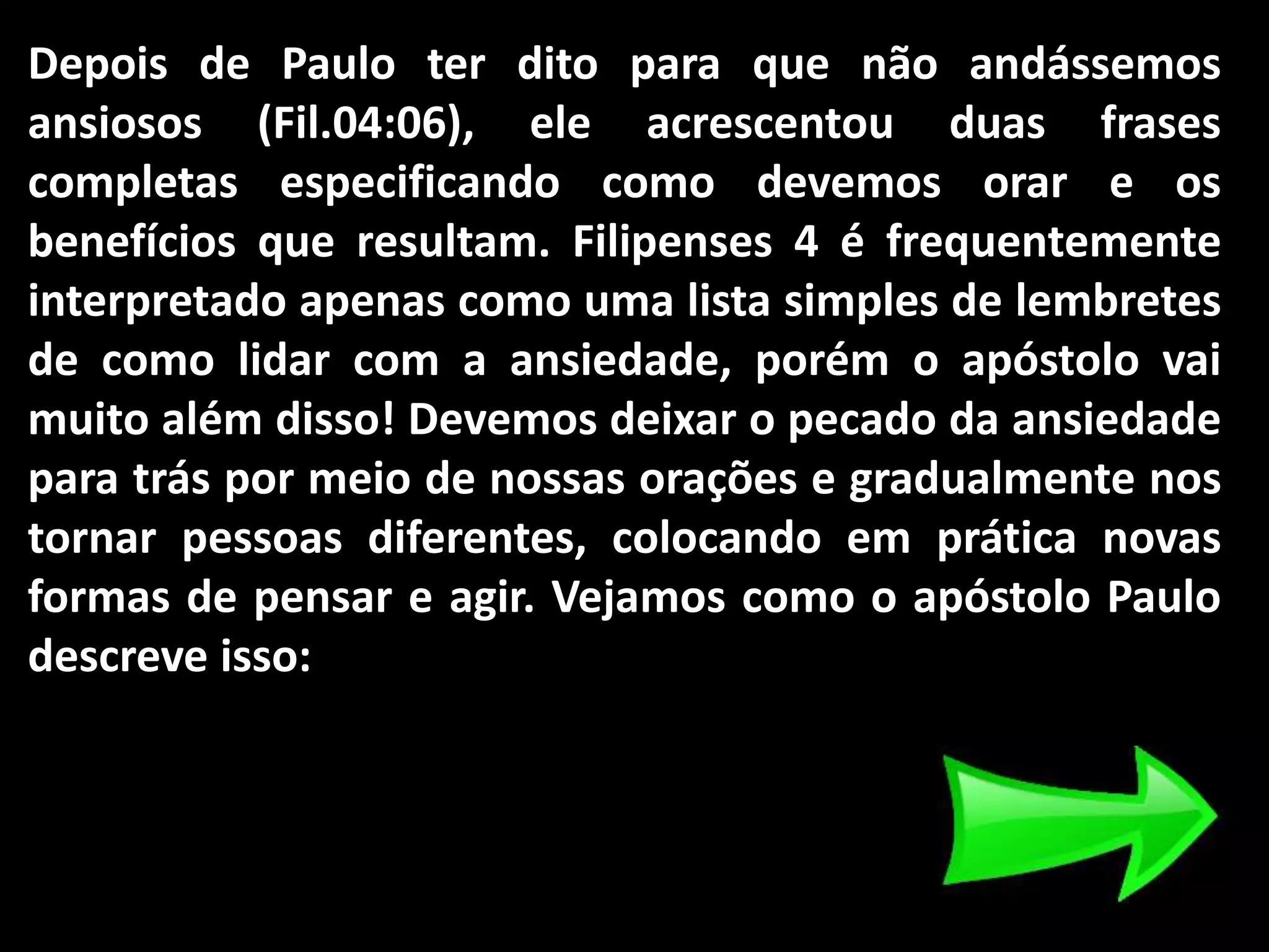 Depois de Paulo ter dito para que não andássemos
ansiosos (Fil.04:06), ele acrescentou duas frases
completas especificando como devemos orar e os
benefícios que resultam. Filipenses 4 é frequentemente
interpretado apenas como uma lista simples de lembretes
de como lidar com a ansiedade, porém o apóstolo vai
muito além disso! Devemos deixar o pecado da ansiedade
para trás por meio de nossas orações e gradualmente nos
tornar pessoas diferentes, colocando em prática novas
formas de pensar e agir. Vejamos como o apóstolo Paulo
descreve isso:
 