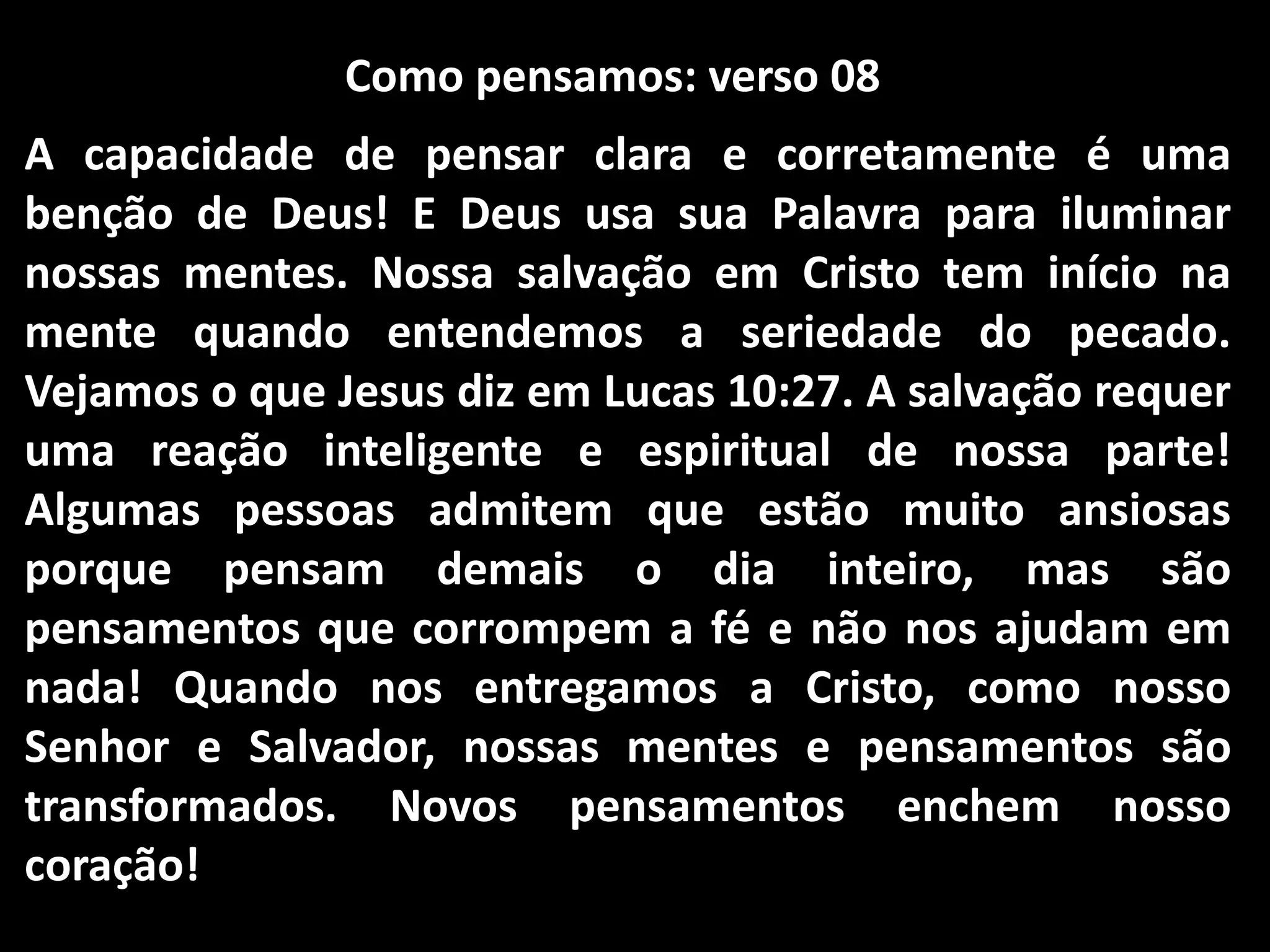 Como pensamos: verso 08
A capacidade de pensar clara e corretamente é uma
benção de Deus! E Deus usa sua Palavra para iluminar
nossas mentes. Nossa salvação em Cristo tem início na
mente quando entendemos a seriedade do pecado.
Vejamos o que Jesus diz em Lucas 10:27. A salvação requer
uma reação inteligente e espiritual de nossa parte!
Algumas pessoas admitem que estão muito ansiosas
porque pensam demais o dia inteiro, mas são
pensamentos que corrompem a fé e não nos ajudam em
nada! Quando nos entregamos a Cristo, como nosso
Senhor e Salvador, nossas mentes e pensamentos são
transformados. Novos pensamentos enchem nosso
coração!
 
