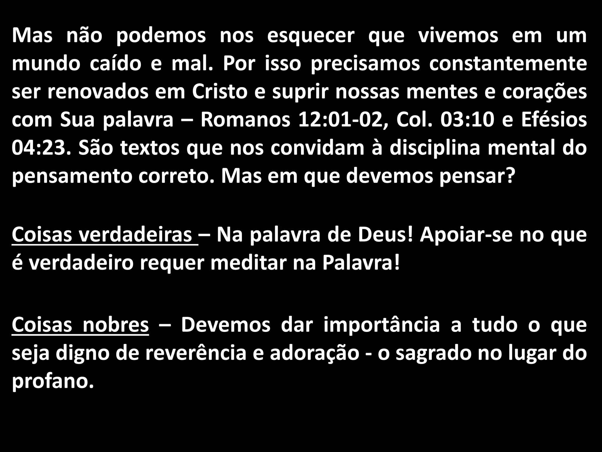 Mas não podemos nos esquecer que vivemos em um
mundo caído e mal. Por isso precisamos constantemente
ser renovados em Cristo e suprir nossas mentes e corações
com Sua palavra – Romanos 12:01-02, Col. 03:10 e Efésios
04:23. São textos que nos convidam à disciplina mental do
pensamento correto. Mas em que devemos pensar?
Coisas verdadeiras – Na palavra de Deus! Apoiar-se no que
é verdadeiro requer meditar na Palavra!
Coisas nobres – Devemos dar importância a tudo o que
seja digno de reverência e adoração - o sagrado no lugar do
profano.
 