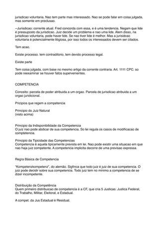 jurisdicao voluntaria. Nao tem parte mas interessado. Nao se pode falar em coisa julgada,
mas somente em preclusao.
--Jurisdicao: corrente atual. Fred concorda com essa, e é uma tendencia. Negam que lide
é pressuposto da jurisdicao. Juiz decide um problema e nao uma lide. Alem disso, na
jurisdicao voluntaria, pode haver lide. Se nao tiver lide é melhor. Mas a jurisidcao
voluntaria é potencialmente litigiosa, por isso todos os interessados devem ser citados.
Tem acao.
Existe processo. tem contraditorio, tem devido processo legal.
Existe parte
Tem coisa julgada, com base no mesmo artigo da corrente contraria. Art. 1111 CPC. so
pode reexaminar se houver fatos supervenientes.
COMPETENCIA
Conceito: parcela de poder atribuida a um orgao. Parcela de jurisdicao atribuida a um
orgao juridicional.
Pricipios que regem a competencia
Principio do Juiz Natural
(visto acima)
Principio da Indisponibilidade da Competencia
O juiz nao pode abdicar de sua competencia. So lei regula os casos de modiﬁcacao de
comptetencia.
Principio da Tipicidade das Competencias
Competencia é aquela tipicamente prevista em lei. Nao pode existir uma situacao em que
nao haja juiz competente. A competencia implicita decorre de uma previsao expressa.
Regra Básica de Competencia
“Kompetenzkompetenz”, do alemão. Sigﬁnca que todo juiz é juiz de sua competencia. O
juiz pode decidir sobre sua competencia. Todo juiz tem no minimo a competencia de se
dizer incompetente.
Distribuição da Competência
Quem primeiro distribuicao de competencia é a CF, que cria 5 Justicas: Justica Federal,
do Trabalho, Militar, Eleitoral, e Estadual.
A compet. da Jus Estadual é Residual.
 