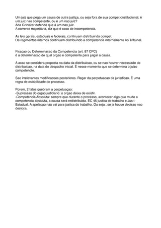 Um juiz que pega um causa de outra justiça, ou seja fora de sua compet cnstitucional, é
um juiz nao competente, ou é um nao juiz?
Ada Grinover defende que á um nao juiz.
A corrente majoritaria, diz que é caso de incompetencia.
As leis gerais, estaduais e federais, continuam distribuindo compet.
Os regimentos internos continuam distribuindo a competencia internamente no Tribunal.
Fixacao ou Determinacao da Competencia (art. 87 CPC)
ë a determinacao de qual orgao é competente para julgar a causa.
A acao se considera proposta na data da distribuicao, ou se nao houver necessiade de
distribuicao, na data do despacho inicial. É nesse momento que se determina o juizo
competencte.
Sao irrelevantes modiﬁcacoes posteriores. Regar da perpetuacao da jurisdicao. É uma
regra de estabilidade do processo.
Porem, 2 fatos quebram a perpetuaçao:
-Supressao do orgao judiciario: o orgao deixa de existir.
-Competencia Absoluta: sempre que durante o processo, acontecer algo que mude a
competencia absoluta, a causa será redistribuida. EC 45 justica do trabalho e Jus t
Estadual. A apelacao nao vai para justica do trabalho. Ou seja , se ja houve decisao nao
desloca.
 