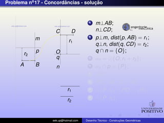 Problema no 17 - Concordancias - solucao
                        ˆ            ¸˜


                                          1    m⊥AB;
                     C          D              n⊥CD;
               m                          2    p⊥m, dist(p, AB) = r1 ;
                              r1
                                               q⊥n, dist(q, CD) = r2 ;
               p     O                         q ∩ n = {O};
          r2
                     q                    3    α1 = {O, r1 + r2 };
      A        B     n                    4    α1 ∩ p = {P};
                                          5    OP;
                                          6    PQ⊥AB ,Q ∈ AB;
                             r1           7      {P, r2 } ∩ PO = {R};
                             r2
                                          8      {P, r2 };



                   eek.up@hotmail.com            ´               ¸˜       ´
                                        Desenho Tecnico - Construcoes Geometricas
 