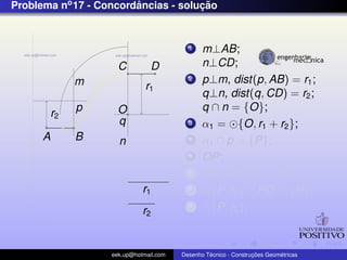 Problema no 17 - Concordancias - solucao
                        ˆ            ¸˜


                                          1    m⊥AB;
                     C          D              n⊥CD;
               m                          2    p⊥m, dist(p, AB) = r1 ;
                              r1
                                               q⊥n, dist(q, CD) = r2 ;
               p     O                         q ∩ n = {O};
          r2
                     q                    3    α1 = {O, r1 + r2 };
      A        B     n                    4    α1 ∩ p = {P};
                                          5    OP;
                                          6    PQ⊥AB ,Q ∈ AB;
                             r1           7      {P, r2 } ∩ PO = {R};
                             r2
                                          8      {P, r2 };



                   eek.up@hotmail.com            ´               ¸˜       ´
                                        Desenho Tecnico - Construcoes Geometricas
 