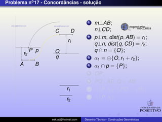 Problema no 17 - Concordancias - solucao
                        ˆ            ¸˜


                                            1    m⊥AB;
                       C          D              n⊥CD;
                                            2    p⊥m, dist(p, AB) = r1 ;
                                r1
                                                 q⊥n, dist(q, CD) = r2 ;
               P p     O                         q ∩ n = {O};
          r2
                       q                    3    α1 = {O, r1 + r2 };
      A         B                           4    α1 ∩ p = {P};
                                            5    OP;
                                            6    PQ⊥AB ,Q ∈ AB;
                               r1           7      {P, r2 } ∩ PO = {R};
                               r2
                                            8      {P, r2 };



                     eek.up@hotmail.com            ´               ¸˜       ´
                                          Desenho Tecnico - Construcoes Geometricas
 