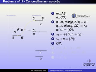 Problema no 17 - Concordancias - solucao
                        ˆ            ¸˜


                                            1    m⊥AB;
                       C          D              n⊥CD;
                                            2    p⊥m, dist(p, AB) = r1 ;
                                r1
                                                 q⊥n, dist(q, CD) = r2 ;
               P p     O                         q ∩ n = {O};
          r2
                       q                    3    α1 = {O, r1 + r2 };
      A         B                           4    α1 ∩ p = {P};
                                            5    OP;
                                            6    PQ⊥AB ,Q ∈ AB;
                               r1           7      {P, r2 } ∩ PO = {R};
                               r2
                                            8      {P, r2 };



                     eek.up@hotmail.com            ´               ¸˜       ´
                                          Desenho Tecnico - Construcoes Geometricas
 