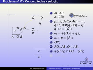 Problema no 17 - Concordancias - solucao
                        ˆ            ¸˜


                                           1    m⊥AB;
                      C          D              n⊥CD;
                                           2    p⊥m, dist(p, AB) = r1 ;
                               r1
                                                q⊥n, dist(q, CD) = r2 ;
            P p R     O                         q ∩ n = {O};
       r2
                      q                    3    α1 = {O, r1 + r2 };
      A Q B                                4    α1 ∩ p = {P};
                                           5    OP;
                                           6    PQ⊥AB ,Q ∈ AB;
                              r1           7      {P, r2 } ∩ PO = {R};
                              r2
                                           8      {P, r2 };



                    eek.up@hotmail.com            ´               ¸˜       ´
                                         Desenho Tecnico - Construcoes Geometricas
 