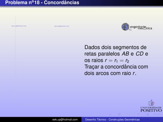 Problema no 18 - Concordancias
                        ˆ




                                        Dados dois segmentos de
                                        retas paralelos AB e CD e
                                        os raios r = r1 = r2
                                                         ˆ
                                        Tracar a concordancia com
                                            ¸
                                        dois arcos com raio r .




                   eek.up@hotmail.com            ´               ¸˜       ´
                                        Desenho Tecnico - Construcoes Geometricas
 