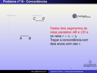 Problema no 18 - Concordancias
                        ˆ




                       C          D


                                          Dados dois segmentos de
                                          retas paralelos AB e CD e
                                          os raios r = r1 = r2
           A     B                                         ˆ
                                          Tracar a concordancia com
                                              ¸
                                          dois arcos com raio r .




                     eek.up@hotmail.com            ´               ¸˜       ´
                                          Desenho Tecnico - Construcoes Geometricas
 