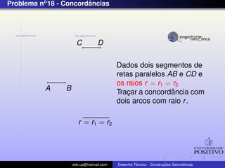 Problema no 18 - Concordancias
                        ˆ




                       C          D


                                          Dados dois segmentos de
                                          retas paralelos AB e CD e
                                          os raios r = r1 = r2
           A     B                                         ˆ
                                          Tracar a concordancia com
                                              ¸
                                          dois arcos com raio r .

                        r = r1 = r2




                     eek.up@hotmail.com            ´               ¸˜       ´
                                          Desenho Tecnico - Construcoes Geometricas
 