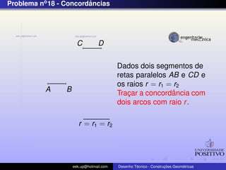 Problema no 18 - Concordancias
                        ˆ




                       C          D


                                          Dados dois segmentos de
                                          retas paralelos AB e CD e
                                          os raios r = r1 = r2
           A     B                                         ˆ
                                          Tracar a concordancia com
                                              ¸
                                          dois arcos com raio r .

                        r = r1 = r2




                     eek.up@hotmail.com            ´               ¸˜       ´
                                          Desenho Tecnico - Construcoes Geometricas
 