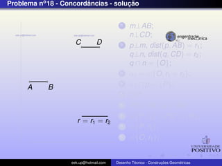 Problema no 18 - Concordancias - solucao
                        ˆ            ¸˜


                                          1    m⊥AB;
                                               n⊥CD;
                     C          D         2    p⊥m, dist(p, AB) = r1 ;
                                               q⊥n, dist(q, CD) = r2 ;
                                               q ∩ n = {O};
                                          3    α1 = {O, r1 + r2 };
      A     B
                                          4    α1 ∩ p = {P};
                                          5    OP;
                                          6    PQ⊥AB ,Q ∈ AB;
                                          7      {P, r2 } ∩ PO = {R};
                      r = r1 = r2
                                          8      {P, r2 };
                                          9      {O, r1 };


                   eek.up@hotmail.com            ´               ¸˜       ´
                                        Desenho Tecnico - Construcoes Geometricas
 