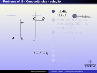 Problema no 18 - Concordancias - solucao
                        ˆ            ¸˜


                                          1    m⊥AB;
                                               n⊥CD;
                     C          D         2    p⊥m, dist(p, AB) = r1 ;
            m                                  q⊥n, dist(q, CD) = r2 ;
                                               q ∩ n = {O};
                                          3    α1 = {O, r1 + r2 };
      A     B
                                          4    α1 ∩ p = {P};
                     n                    5    OP;
                                          6    PQ⊥AB ,Q ∈ AB;
                                          7      {P, r2 } ∩ PO = {R};
                      r = r1 = r2
                                          8      {P, r2 };
                                          9      {O, r1 };


                   eek.up@hotmail.com            ´               ¸˜       ´
                                        Desenho Tecnico - Construcoes Geometricas
 