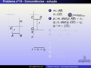 Problema no 18 - Concordancias - solucao
                        ˆ            ¸˜


                                          1    m⊥AB;
                                               n⊥CD;
                     C          D         2    p⊥m, dist(p, AB) = r1 ;
              m               r                q⊥n, dist(q, CD) = r2 ;
                                               q ∩ n = {O};
     p               O
          r                               3    α1 = {O, r1 + r2 };
                     q
      A       B
                                          4    α1 ∩ p = {P};
                     n                    5    OP;
                                          6    PQ⊥AB ,Q ∈ AB;
                                          7      {P, r2 } ∩ PO = {R};
                      r = r1 = r2
                                          8      {P, r2 };
                                          9      {O, r1 };


                   eek.up@hotmail.com            ´               ¸˜       ´
                                        Desenho Tecnico - Construcoes Geometricas
 