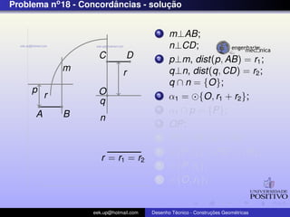 Problema no 18 - Concordancias - solucao
                        ˆ            ¸˜


                                          1    m⊥AB;
                                               n⊥CD;
                     C          D         2    p⊥m, dist(p, AB) = r1 ;
              m               r                q⊥n, dist(q, CD) = r2 ;
                                               q ∩ n = {O};
     p               O
          r                               3    α1 = {O, r1 + r2 };
                     q
      A       B
                                          4    α1 ∩ p = {P};
                     n                    5    OP;
                                          6    PQ⊥AB ,Q ∈ AB;
                                          7      {P, r2 } ∩ PO = {R};
                      r = r1 = r2
                                          8      {P, r2 };
                                          9      {O, r1 };


                   eek.up@hotmail.com            ´               ¸˜       ´
                                        Desenho Tecnico - Construcoes Geometricas
 