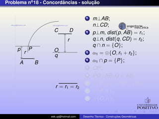 Problema no 18 - Concordancias - solucao
                        ˆ            ¸˜


                                             1    m⊥AB;
                                                  n⊥CD;
                        C          D         2    p⊥m, dist(p, AB) = r1 ;
                                 r                q⊥n, dist(q, CD) = r2 ;
                                                  q ∩ n = {O};
     p        P         O
          r                                  3    α1 = {O, r1 + r2 };
                        q
      A           B
                                             4    α1 ∩ p = {P};
                                             5    OP;
                                             6    PQ⊥AB ,Q ∈ AB;
                                             7      {P, r2 } ∩ PO = {R};
                         r = r1 = r2
                                             8      {P, r2 };
                                             9      {O, r1 };


                      eek.up@hotmail.com            ´               ¸˜       ´
                                           Desenho Tecnico - Construcoes Geometricas
 
