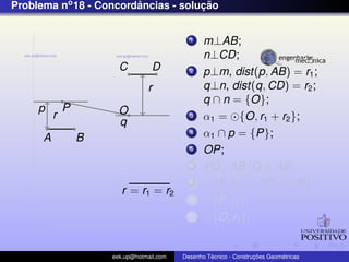 Problema no 18 - Concordancias - solucao
                        ˆ            ¸˜


                                             1    m⊥AB;
                                                  n⊥CD;
                        C          D         2    p⊥m, dist(p, AB) = r1 ;
                                 r                q⊥n, dist(q, CD) = r2 ;
                                                  q ∩ n = {O};
     p        P         O
          r                                  3    α1 = {O, r1 + r2 };
                        q
      A           B
                                             4    α1 ∩ p = {P};
                                             5    OP;
                                             6    PQ⊥AB ,Q ∈ AB;
                                             7      {P, r2 } ∩ PO = {R};
                         r = r1 = r2
                                             8      {P, r2 };
                                             9      {O, r1 };


                      eek.up@hotmail.com            ´               ¸˜       ´
                                           Desenho Tecnico - Construcoes Geometricas
 