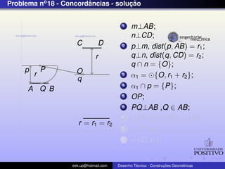 Problema no 18 - Concordancias - solucao
                        ˆ            ¸˜


                                          1    m⊥AB;
                                               n⊥CD;
                     C          D         2    p⊥m, dist(p, AB) = r1 ;
                              r                q⊥n, dist(q, CD) = r2 ;
                                               q ∩ n = {O};
     p       P       O
         r                                3    α1 = {O, r1 + r2 };
                     q
      A Q B
                                          4    α1 ∩ p = {P};
                                          5    OP;
                                          6    PQ⊥AB ,Q ∈ AB;
                                          7      {P, r2 } ∩ PO = {R};
                      r = r1 = r2
                                          8      {P, r2 };
                                          9      {O, r1 };


                   eek.up@hotmail.com            ´               ¸˜       ´
                                        Desenho Tecnico - Construcoes Geometricas
 