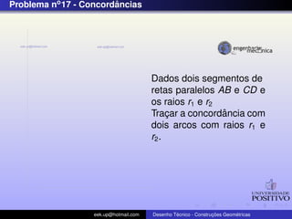 Problema no 17 - Concordancias
                        ˆ




                                        Dados dois segmentos de
                                        retas paralelos AB e CD e
                                        os raios r1 e r2
                                                         ˆ
                                        Tracar a concordancia com
                                             ¸
                                        dois arcos com raios r1 e
                                        r2 .




                   eek.up@hotmail.com            ´               ¸˜       ´
                                        Desenho Tecnico - Construcoes Geometricas
 