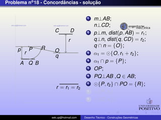 Problema no 18 - Concordancias - solucao
                        ˆ            ¸˜


                                            1    m⊥AB;
                                                 n⊥CD;
                       C          D         2    p⊥m, dist(p, AB) = r1 ;
                                r                q⊥n, dist(q, CD) = r2 ;
                 R                               q ∩ n = {O};
     p       P         O
         r                                  3    α1 = {O, r1 + r2 };
                       q
      A Q B
                                            4    α1 ∩ p = {P};
                                            5    OP;
                                            6    PQ⊥AB ,Q ∈ AB;
                                            7      {P, r2 } ∩ PO = {R};
                        r = r1 = r2
                                            8      {P, r2 };
                                            9      {O, r1 };


                     eek.up@hotmail.com            ´               ¸˜       ´
                                          Desenho Tecnico - Construcoes Geometricas
 