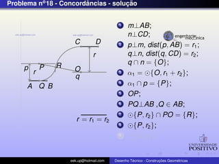 Problema no 18 - Concordancias - solucao
                        ˆ            ¸˜


                                            1    m⊥AB;
                                                 n⊥CD;
                       C          D         2    p⊥m, dist(p, AB) = r1 ;
                                r                q⊥n, dist(q, CD) = r2 ;
                 R                               q ∩ n = {O};
     p       P         O
         r                                  3    α1 = {O, r1 + r2 };
                       q
      A Q B
                                            4    α1 ∩ p = {P};
                                            5    OP;
                                            6    PQ⊥AB ,Q ∈ AB;
                                            7      {P, r2 } ∩ PO = {R};
                        r = r1 = r2
                                            8      {P, r2 };
                                            9      {O, r1 };


                     eek.up@hotmail.com            ´               ¸˜       ´
                                          Desenho Tecnico - Construcoes Geometricas
 