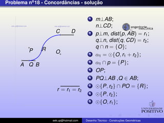 Problema no 18 - Concordancias - solucao
                        ˆ            ¸˜


                                          1    m⊥AB;
                                               n⊥CD;
                     C          D         2    p⊥m, dist(p, AB) = r1 ;
                                               q⊥n, dist(q, CD) = r2 ;
              R                                q ∩ n = {O};
         P           O                    3    α1 = {O, r1 + r2 };
      A Q B
                                          4    α1 ∩ p = {P};
                                          5    OP;
                                          6    PQ⊥AB ,Q ∈ AB;
                                          7      {P, r2 } ∩ PO = {R};
                      r = r1 = r2
                                          8      {P, r2 };
                                          9      {O, r1 };


                   eek.up@hotmail.com            ´               ¸˜       ´
                                        Desenho Tecnico - Construcoes Geometricas
 