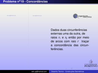 Problema no 19 - Concordancias
                        ˆ




                                                             ˆ
                                        Dados duas circunferencias
                                        externas uma da outra, de
                                                         ˜
                                        raios r1 e r2 entao por meio
                                        de arcos com raio r tracar¸
                                                   ˆ
                                        a concordancia das circun-
                                           ˆ
                                        ferencias.




                   eek.up@hotmail.com            ´               ¸˜       ´
                                        Desenho Tecnico - Construcoes Geometricas
 
