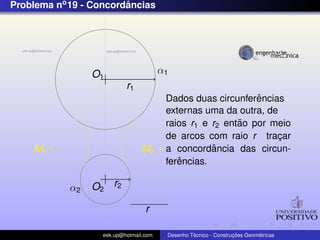 Problema no 19 - Concordancias
                        ˆ




                 O1                     α1
                           r1
                                                              ˆ
                                         Dados duas circunferencias
                                         externas uma da outra, de
                                                          ˜
                                         raios r1 e r2 entao por meio
                                         de arcos com raio r tracar¸
    M1                          M2                  ˆ
                                         a concordancia das circun-
                                            ˆ
                                         ferencias.

            α2   O2 r2

                                  r

                   eek.up@hotmail.com             ´               ¸˜       ´
                                         Desenho Tecnico - Construcoes Geometricas
 