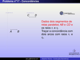 Problema no 17 - Concordancias
                        ˆ




                     C          D

                                        Dados dois segmentos de
                                        retas paralelos AB e CD e
                                        os raios r1 e r2
      A     B                                ¸           ˆ
                                        Tracar a concordancia com
                                        dois arcos com raios r1 e
                                        r2 .




                   eek.up@hotmail.com            ´               ¸˜       ´
                                        Desenho Tecnico - Construcoes Geometricas
 