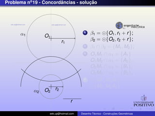 Problema no 19 - Concordancias - solucao
                        ˆ            ¸˜




      α1                                  1    β1 = {O1 , r1 + r };
                 O1
                           r1                  β2 = {O2 , r2 + r };
                                          2    β1 ∩ β2 = {M1 , M2 };
                                          3    O1 M1 ∩ α1 = {A1 }
                                               O1 M2 ∩ α1 = {A2 },
                                               O2 M1 ∩ α2 = {B1 },
                                               O2 M2 ∩ α2 = {B2 };
                                          4      {M1 , M1 A1 };
                                                 {M2 , M2 A2 }
            α2   O2 r2

                                  r

                   eek.up@hotmail.com            ´               ¸˜       ´
                                        Desenho Tecnico - Construcoes Geometricas
 